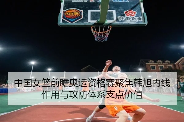 中国女篮前瞻奥运资格赛聚焦韩旭内线作用与攻防体系支点价值 - cc7c7.app