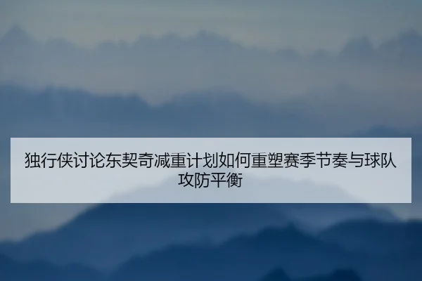 独行侠讨论东契奇减重计划如何重塑赛季节奏与球队攻防平衡